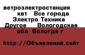 ветроэлектростанция 15-50 квт - Все города Электро-Техника » Другое   . Вологодская обл.,Вологда г.